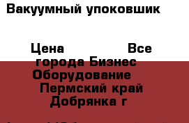 Вакуумный упоковшик 52 › Цена ­ 250 000 - Все города Бизнес » Оборудование   . Пермский край,Добрянка г.